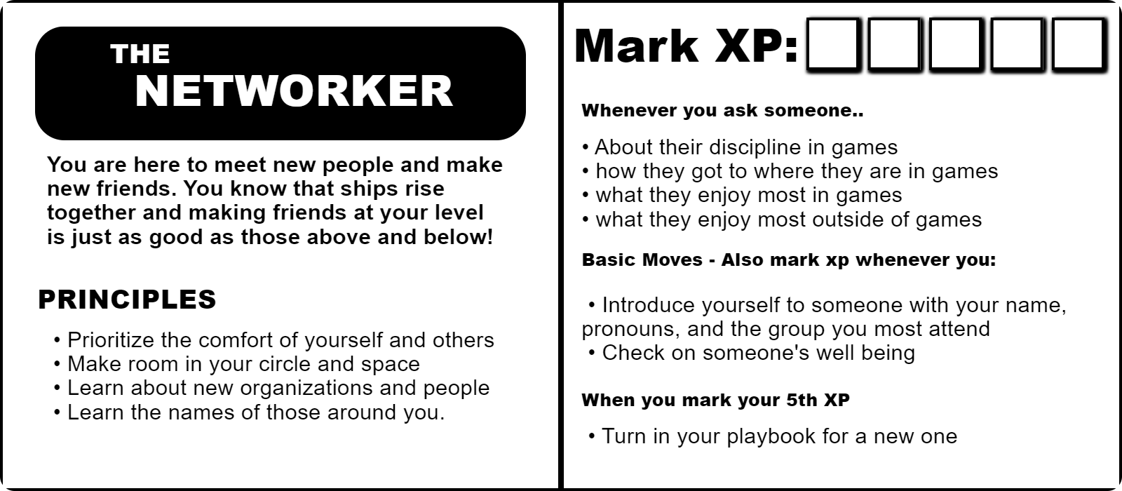 Example playbook 'The Networker' NETWORKER You are here to meet new people and make new friends. You know that ships rise together and making friends at your level is just as good as those above and below!
PRINCIPLES
Prioritize the comfort of yourself and others
Make room in your circle and space
Learn about new organizations and people
Learn the names of those around you.
Mark XP
Whenever you ask someone.. About their discipline in games
how they got to where they are in games
what they enjoy most in games
what they enjoy most outside of games

Basic Moves - Also mark xp whenever you:
Introduce yourself to someone with your name, pronouns, and the group you most attend
Check on someone's well being
en you mark your 5th XP
Turn in your playbook for a new one